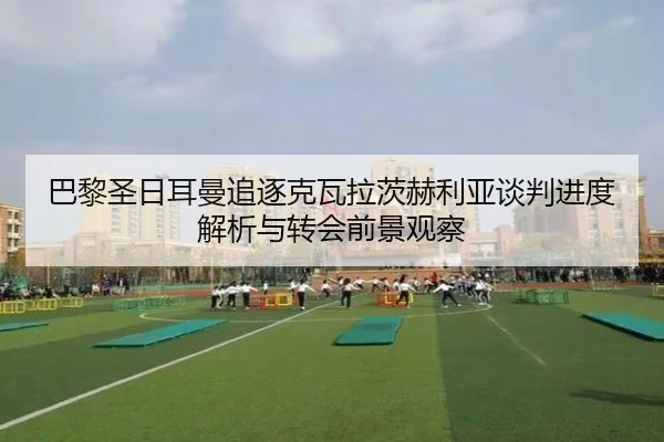 巴黎圣日耳曼追逐克瓦拉茨赫利亚谈判进度解析与转会前景观察