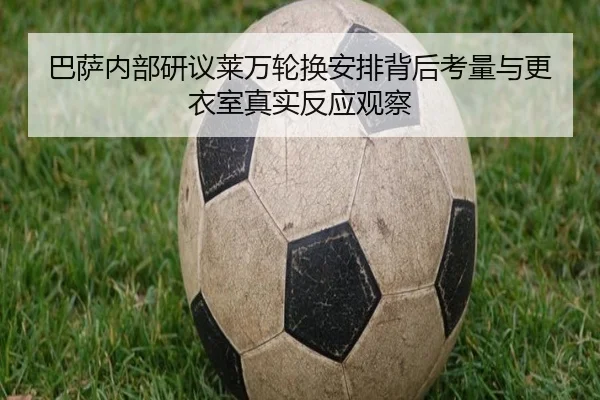 巴萨内部研议莱万轮换安排背后考量与更衣室真实反应观察