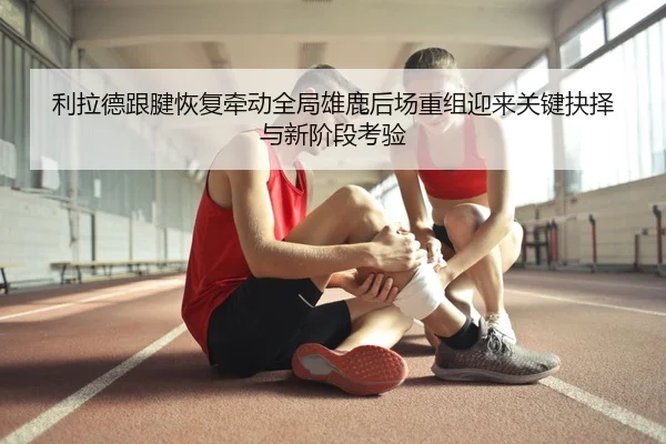 利拉德跟腱恢复牵动全局雄鹿后场重组迎来关键抉择与新阶段考验