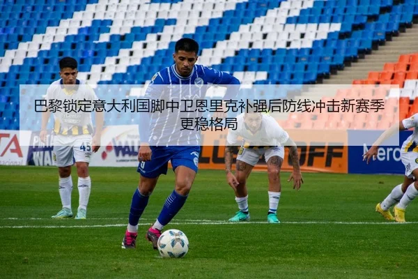巴黎锁定意大利国脚中卫恩里克补强后防线冲击新赛季更稳格局